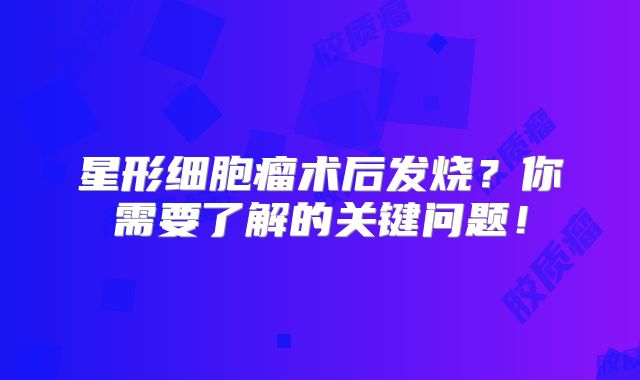 星形细胞瘤术后发烧？你需要了解的关键问题！