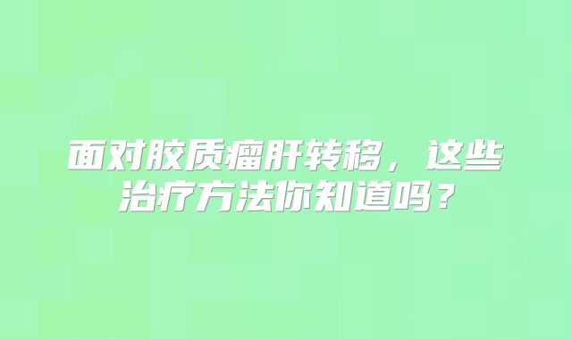 面对胶质瘤肝转移，这些治疗方法你知道吗？