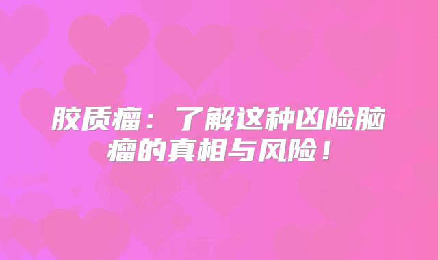 胶质瘤：了解这种凶险脑瘤的真相与风险！