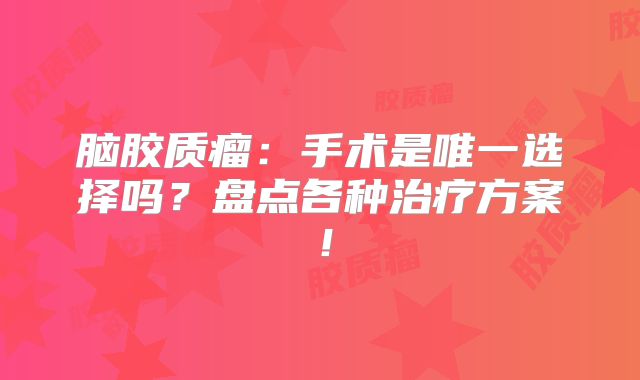 脑胶质瘤：手术是唯一选择吗？盘点各种治疗方案！