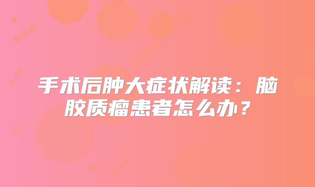 手术后肿大症状解读：脑胶质瘤患者怎么办？