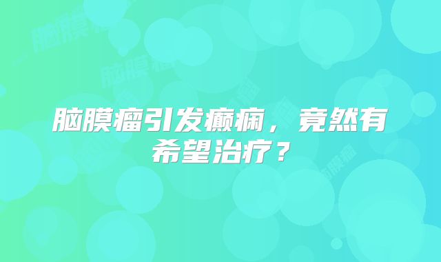脑膜瘤引发癫痫，竟然有希望治疗？