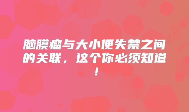 脑膜瘤与大小便失禁之间的关联，这个你必须知道！