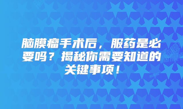 脑膜瘤手术后，服药是必要吗？揭秘你需要知道的关键事项！