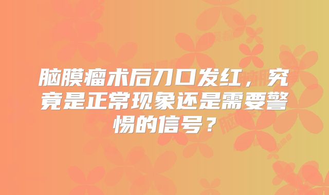 脑膜瘤术后刀口发红，究竟是正常现象还是需要警惕的信号？