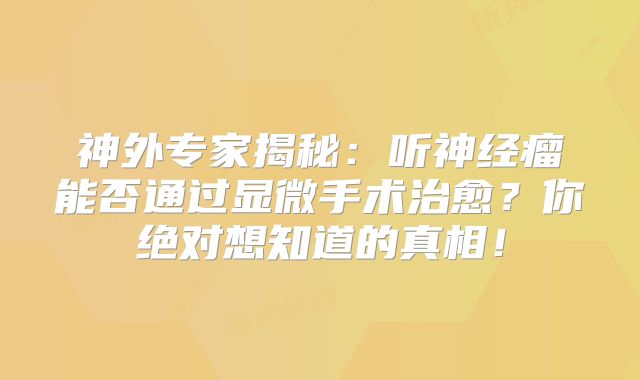 神外专家揭秘：听神经瘤能否通过显微手术治愈？你绝对想知道的真相！