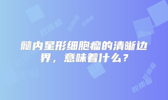 髓内星形细胞瘤的清晰边界，意味着什么？