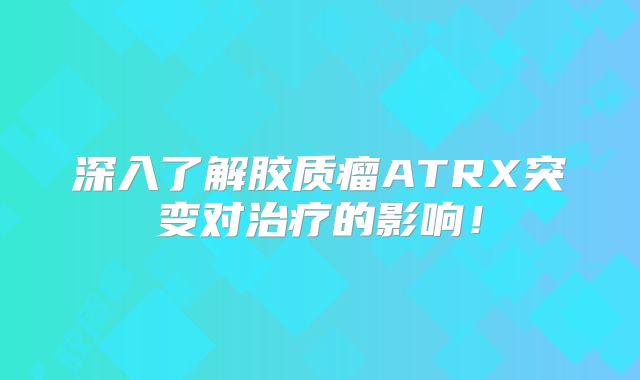 深入了解胶质瘤ATRX突变对治疗的影响！