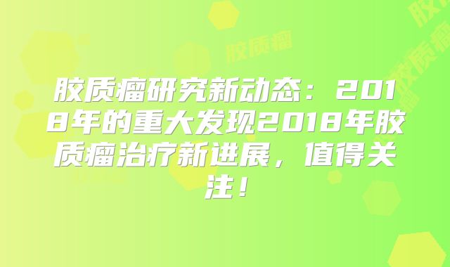 胶质瘤研究新动态：2018年的重大发现2018年胶质瘤治疗新进展，值得关注！