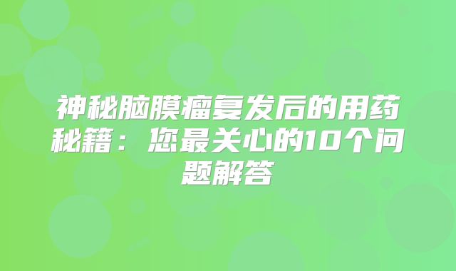 神秘脑膜瘤复发后的用药秘籍：您最关心的10个问题解答