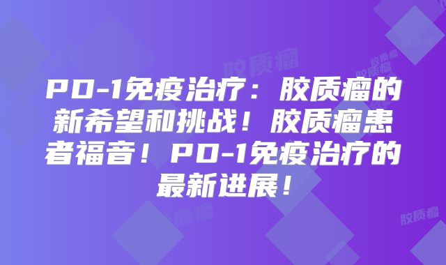 PD-1免疫治疗：胶质瘤的新希望和挑战！胶质瘤患者福音！PD-1免疫治疗的最新进展！