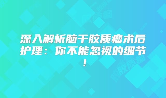 深入解析脑干胶质瘤术后护理：你不能忽视的细节！