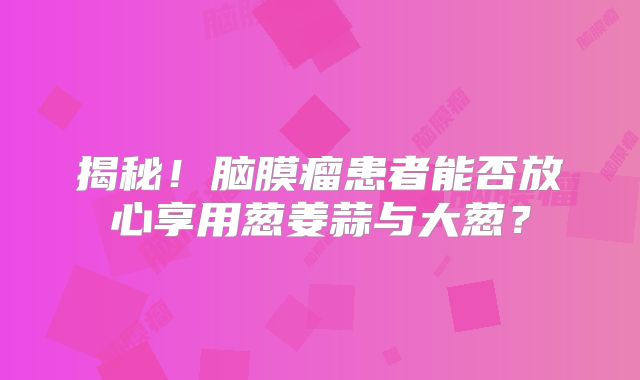 揭秘！脑膜瘤患者能否放心享用葱姜蒜与大葱？