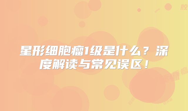 星形细胞瘤1级是什么？深度解读与常见误区！