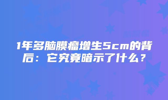 1年多脑膜瘤增生5cm的背后：它究竟暗示了什么？