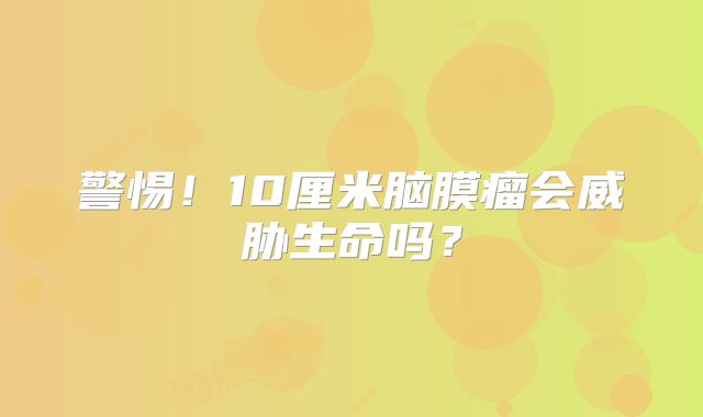 警惕！10厘米脑膜瘤会威胁生命吗？