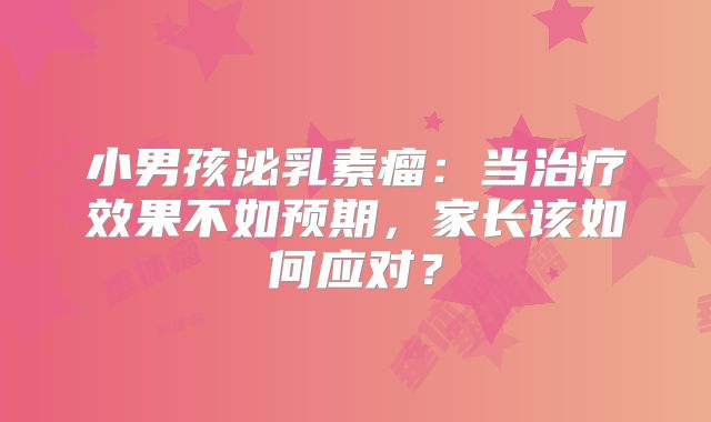 小男孩泌乳素瘤：当治疗效果不如预期，家长该如何应对？