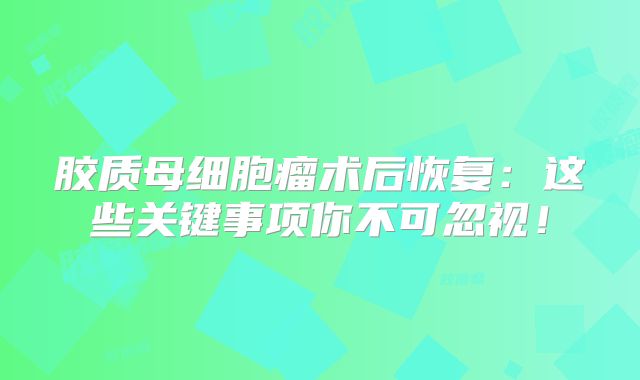 胶质母细胞瘤术后恢复：这些关键事项你不可忽视！