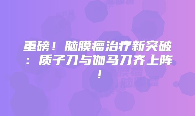 重磅！脑膜瘤治疗新突破：质子刀与伽马刀齐上阵！