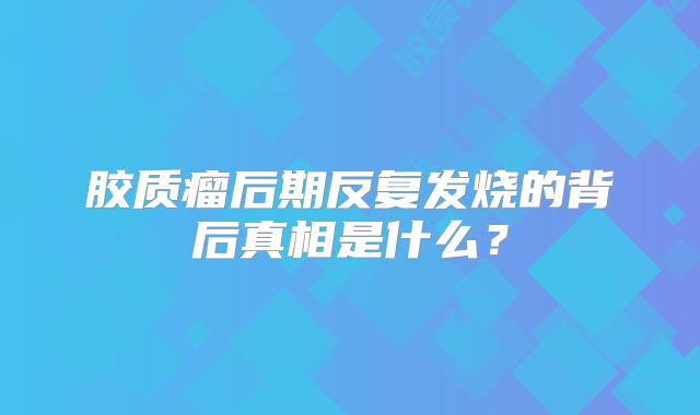 胶质瘤后期反复发烧的背后真相是什么？
