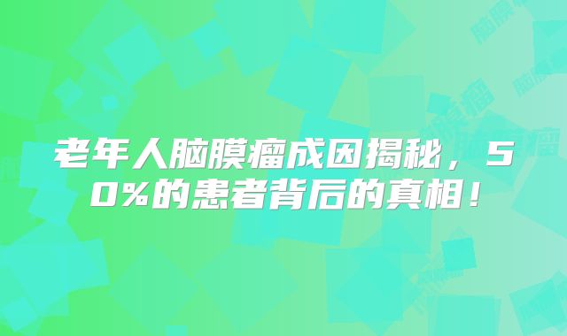 老年人脑膜瘤成因揭秘，50%的患者背后的真相！