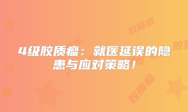 4级胶质瘤：就医延误的隐患与应对策略！
