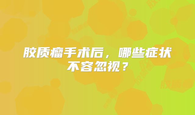 胶质瘤手术后，哪些症状不容忽视？