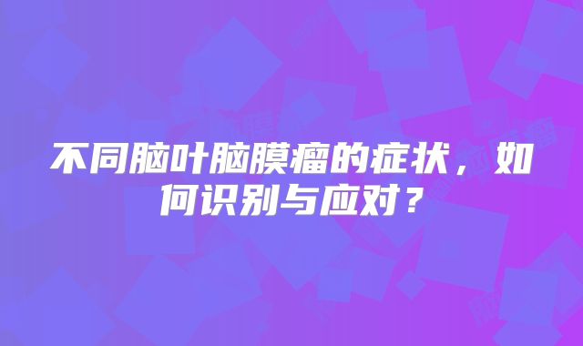不同脑叶脑膜瘤的症状，如何识别与应对？