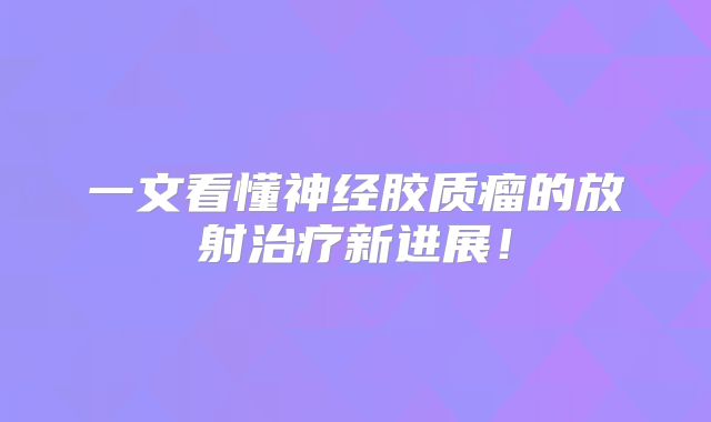 一文看懂神经胶质瘤的放射治疗新进展！