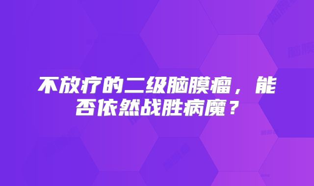 不放疗的二级脑膜瘤，能否依然战胜病魔？