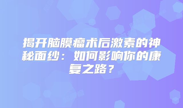 揭开脑膜瘤术后激素的神秘面纱：如何影响你的康复之路？