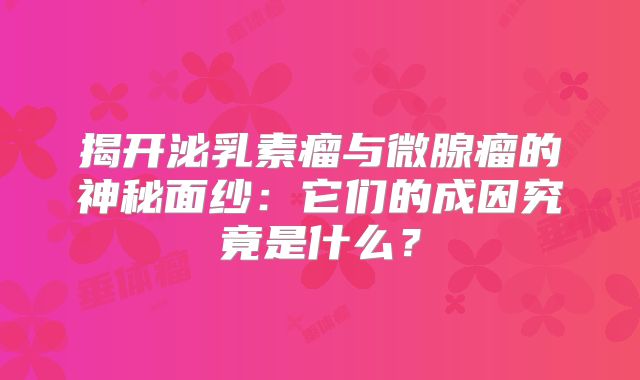 揭开泌乳素瘤与微腺瘤的神秘面纱：它们的成因究竟是什么？