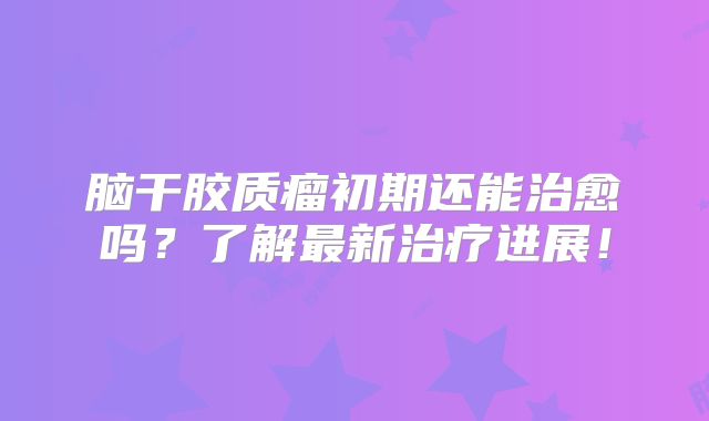 脑干胶质瘤初期还能治愈吗？了解最新治疗进展！