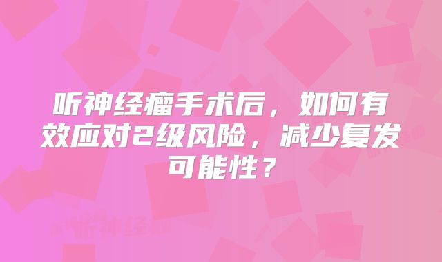 听神经瘤手术后，如何有效应对2级风险，减少复发可能性？