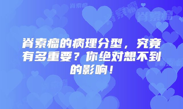 脊索瘤的病理分型，究竟有多重要？你绝对想不到的影响！