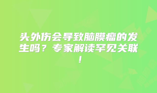头外伤会导致脑膜瘤的发生吗？专家解读罕见关联！