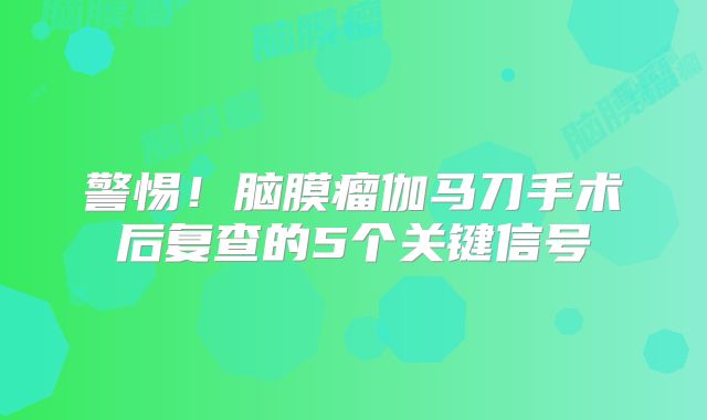 警惕！脑膜瘤伽马刀手术后复查的5个关键信号