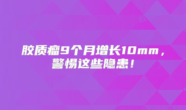 胶质瘤9个月增长10mm，警惕这些隐患！