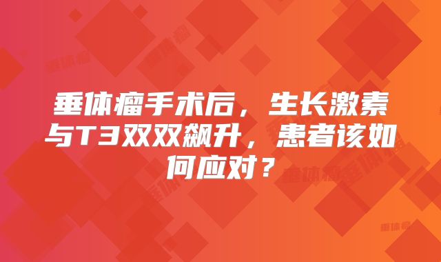 垂体瘤手术后，生长激素与T3双双飙升，患者该如何应对？