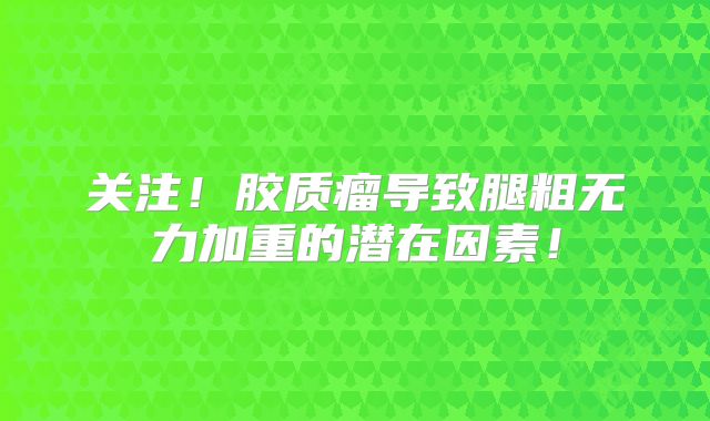 关注！胶质瘤导致腿粗无力加重的潜在因素！