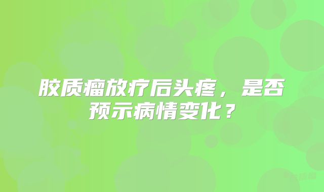 胶质瘤放疗后头疼，是否预示病情变化？