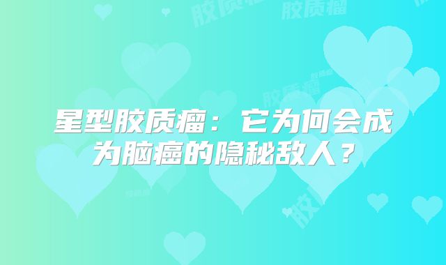 星型胶质瘤：它为何会成为脑癌的隐秘敌人？