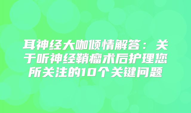 耳神经大咖倾情解答：关于听神经鞘瘤术后护理您所关注的10个关键问题