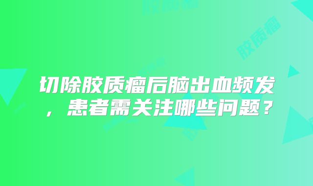 切除胶质瘤后脑出血频发，患者需关注哪些问题？