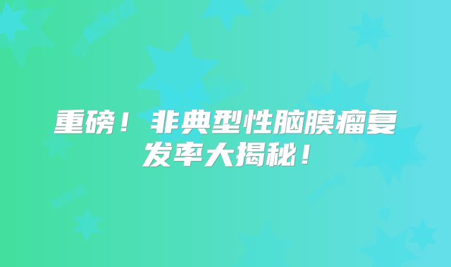 重磅！非典型性脑膜瘤复发率大揭秘！