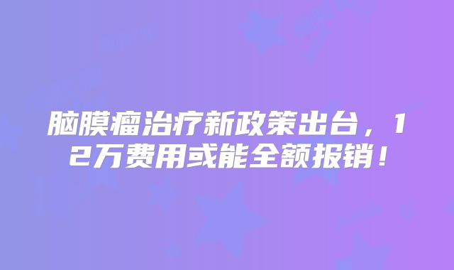 脑膜瘤治疗新政策出台，12万费用或能全额报销！