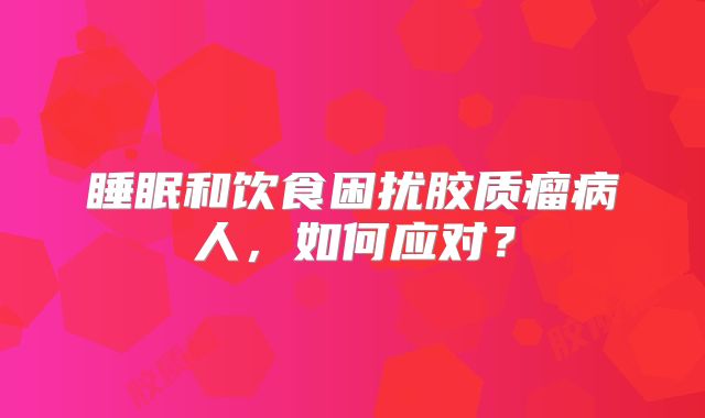 睡眠和饮食困扰胶质瘤病人，如何应对？