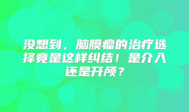 没想到，脑膜瘤的治疗选择竟是这样纠结！是介入还是开颅？
