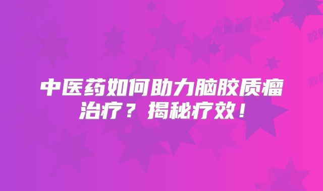 中医药如何助力脑胶质瘤治疗？揭秘疗效！