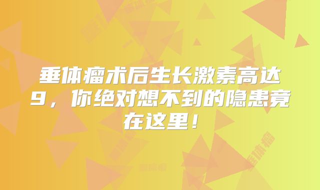 垂体瘤术后生长激素高达9，你绝对想不到的隐患竟在这里！